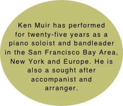 Ken Muir has performed for twenty-five years as a piano soloist and bandleader in the San Francisco Bay Area, New York and Europe. He is also a sought after accompanist and arranger.