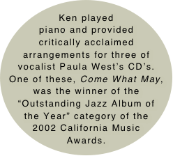 Ken played piano and provided critically acclaimed arrangements for three of vocalist Paula West’s CD’s.  One of these, Come What May, was the winner of the “Outstanding Jazz Album of the Year” category of the 2002 California Music Awards.