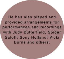 He has also played and provided arrangements for performances and recordings with Judy Butterfield, Spider Saloff, Sony Holland, Vicki Burns and others.