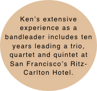 Ken’s extensive experience as a bandleader includes ten years leading a trio, quartet and quintet at San Francisco’s Ritz-Carlton Hotel.