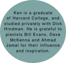 Ken is a graduate of Harvard College, and studied privately with Dick Hindman. He is grateful to pianists Bill Evans, Dave McKenna and Ahmad Jamal for their influence and inspiration.
