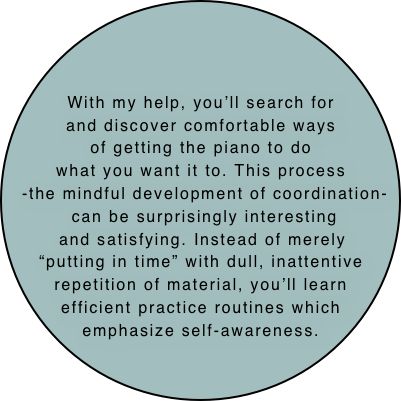 



With my help, you’ll search for
and discover comfortable ways
of getting the piano to do
what you want it to. This process
-the mindful development of coordination-  can be surprisingly interesting
and satisfying. Instead of merely 
“putting in time” with dull, inattentive repetition of material, you’ll learn efficient practice routines which emphasize self-awareness.