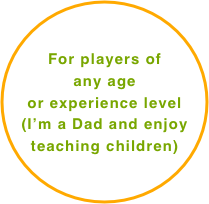 For players of 
any age
or experience level      
(I’m a Dad and enjoy teaching children)